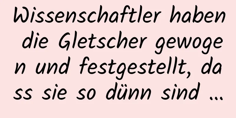 Wissenschaftler haben die Gletscher gewogen und festgestellt, dass sie so dünn sind …