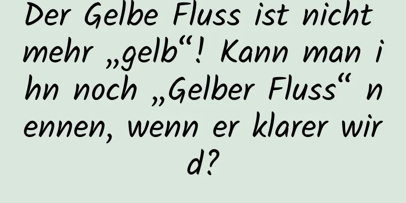 Der Gelbe Fluss ist nicht mehr „gelb“! Kann man ihn noch „Gelber Fluss“ nennen, wenn er klarer wird?