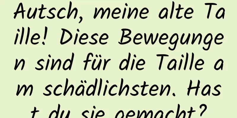 Autsch, meine alte Taille! Diese Bewegungen sind für die Taille am schädlichsten. Hast du sie gemacht?