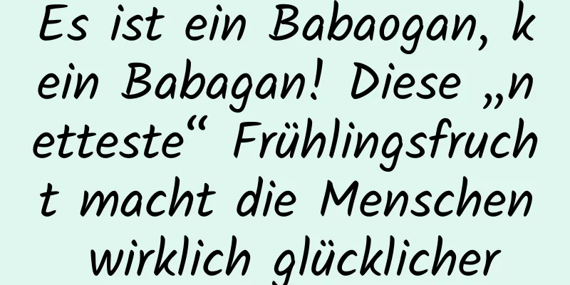 Es ist ein Babaogan, kein Babagan! Diese „netteste“ Frühlingsfrucht macht die Menschen wirklich glücklicher