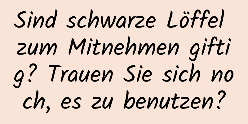 Sind schwarze Löffel zum Mitnehmen giftig? Trauen Sie sich noch, es zu benutzen?