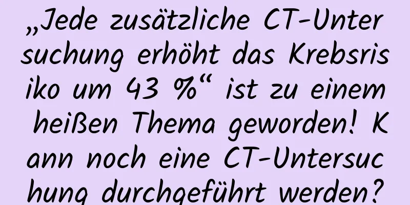 „Jede zusätzliche CT-Untersuchung erhöht das Krebsrisiko um 43 %“ ist zu einem heißen Thema geworden! Kann noch eine CT-Untersuchung durchgeführt werden?