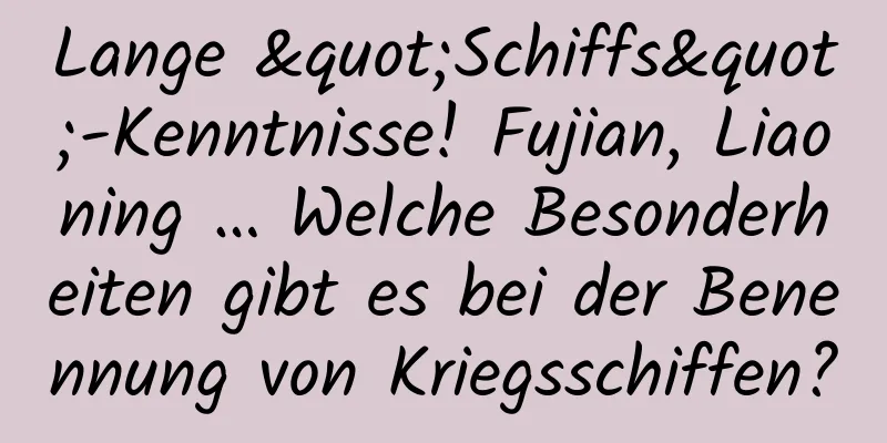 Lange "Schiffs"-Kenntnisse! Fujian, Liaoning … Welche Besonderheiten gibt es bei der Benennung von Kriegsschiffen?