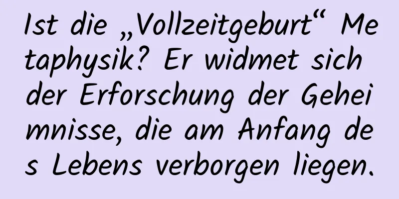 Ist die „Vollzeitgeburt“ Metaphysik? Er widmet sich der Erforschung der Geheimnisse, die am Anfang des Lebens verborgen liegen.