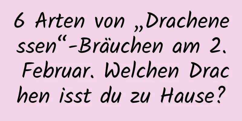 6 Arten von „Drachenessen“-Bräuchen am 2. Februar. Welchen Drachen isst du zu Hause?