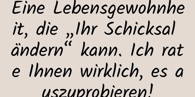 Eine Lebensgewohnheit, die „Ihr Schicksal ändern“ kann. Ich rate Ihnen wirklich, es auszuprobieren!