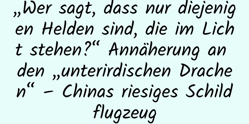 „Wer sagt, dass nur diejenigen Helden sind, die im Licht stehen?“ Annäherung an den „unterirdischen Drachen“ – Chinas riesiges Schildflugzeug