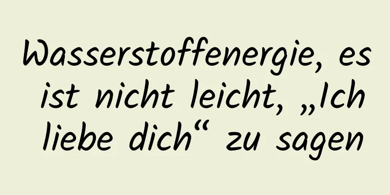 Wasserstoffenergie, es ist nicht leicht, „Ich liebe dich“ zu sagen
