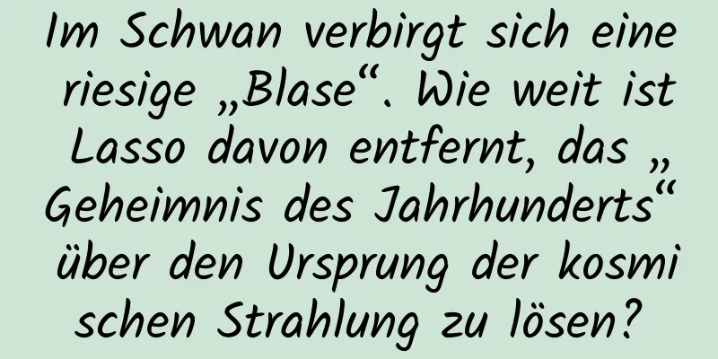 Im Schwan verbirgt sich eine riesige „Blase“. Wie weit ist Lasso davon entfernt, das „Geheimnis des Jahrhunderts“ über den Ursprung der kosmischen Strahlung zu lösen?