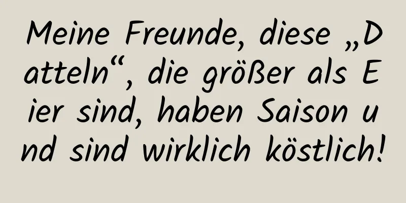 Meine Freunde, diese „Datteln“, die größer als Eier sind, haben Saison und sind wirklich köstlich!