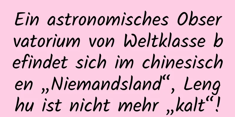 Ein astronomisches Observatorium von Weltklasse befindet sich im chinesischen „Niemandsland“, Lenghu ist nicht mehr „kalt“!