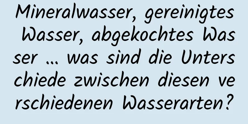 Mineralwasser, gereinigtes Wasser, abgekochtes Wasser … was sind die Unterschiede zwischen diesen verschiedenen Wasserarten?