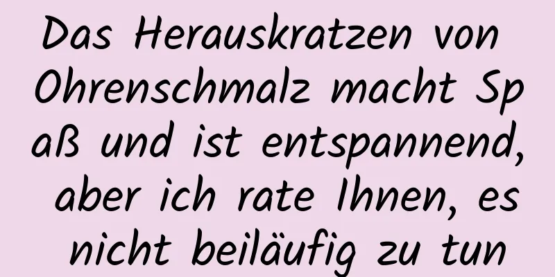 Das Herauskratzen von Ohrenschmalz macht Spaß und ist entspannend, aber ich rate Ihnen, es nicht beiläufig zu tun