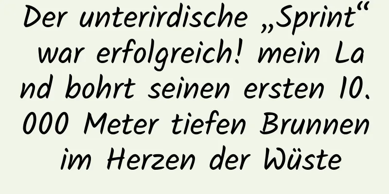 Der unterirdische „Sprint“ war erfolgreich! mein Land bohrt seinen ersten 10.000 Meter tiefen Brunnen im Herzen der Wüste