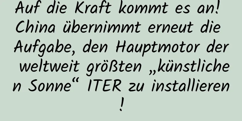 Auf die Kraft kommt es an! China übernimmt erneut die Aufgabe, den Hauptmotor der weltweit größten „künstlichen Sonne“ ITER zu installieren!