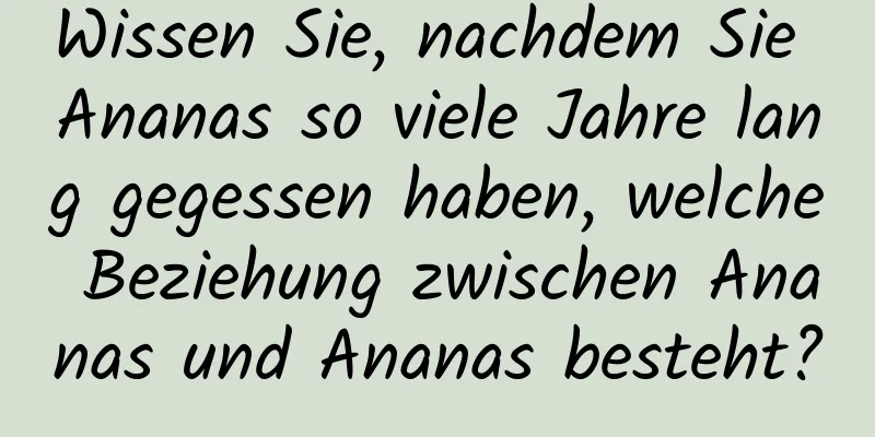 Wissen Sie, nachdem Sie Ananas so viele Jahre lang gegessen haben, welche Beziehung zwischen Ananas und Ananas besteht?