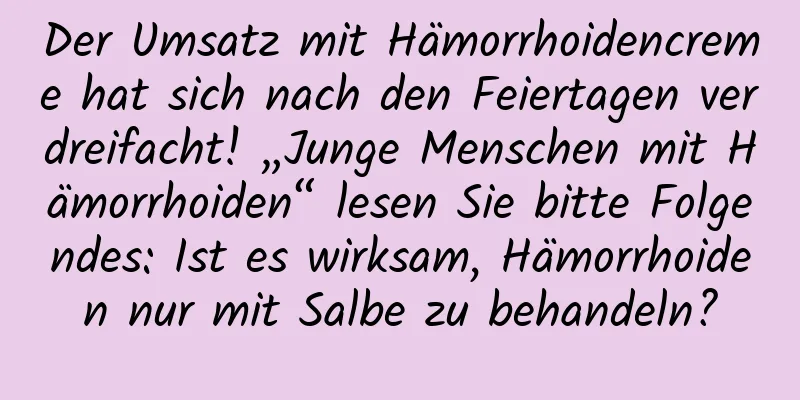 Der Umsatz mit Hämorrhoidencreme hat sich nach den Feiertagen verdreifacht! „Junge Menschen mit Hämorrhoiden“ lesen Sie bitte Folgendes: Ist es wirksam, Hämorrhoiden nur mit Salbe zu behandeln?