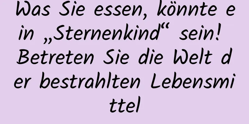 Was Sie essen, könnte ein „Sternenkind“ sein! Betreten Sie die Welt der bestrahlten Lebensmittel