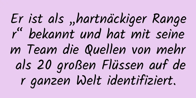 Er ist als „hartnäckiger Ranger“ bekannt und hat mit seinem Team die Quellen von mehr als 20 großen Flüssen auf der ganzen Welt identifiziert.