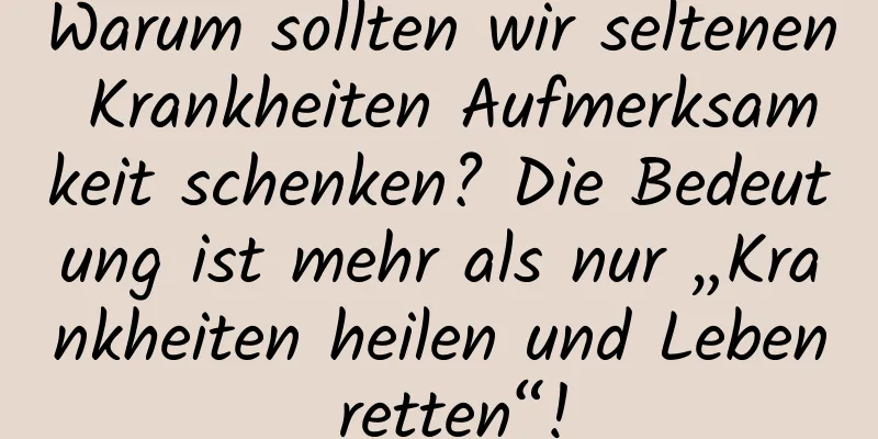 Warum sollten wir seltenen Krankheiten Aufmerksamkeit schenken? Die Bedeutung ist mehr als nur „Krankheiten heilen und Leben retten“!