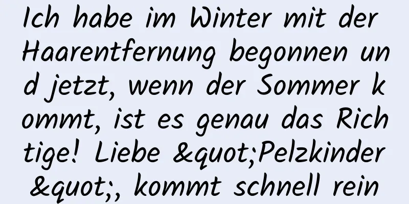 Ich habe im Winter mit der Haarentfernung begonnen und jetzt, wenn der Sommer kommt, ist es genau das Richtige! Liebe "Pelzkinder", kommt schnell rein