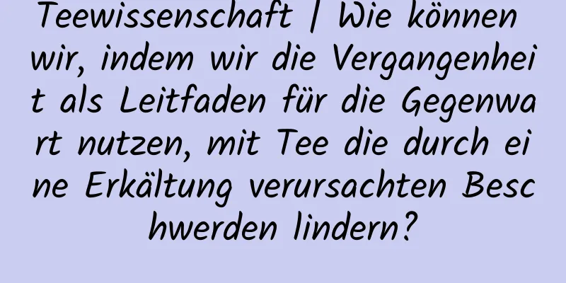 Teewissenschaft | Wie können wir, indem wir die Vergangenheit als Leitfaden für die Gegenwart nutzen, mit Tee die durch eine Erkältung verursachten Beschwerden lindern?