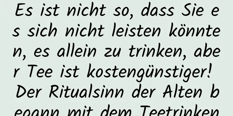 Es ist nicht so, dass Sie es sich nicht leisten könnten, es allein zu trinken, aber Tee ist kostengünstiger! Der Ritualsinn der Alten begann mit dem Teetrinken