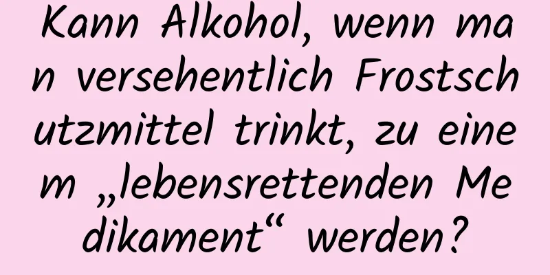 Kann Alkohol, wenn man versehentlich Frostschutzmittel trinkt, zu einem „lebensrettenden Medikament“ werden?