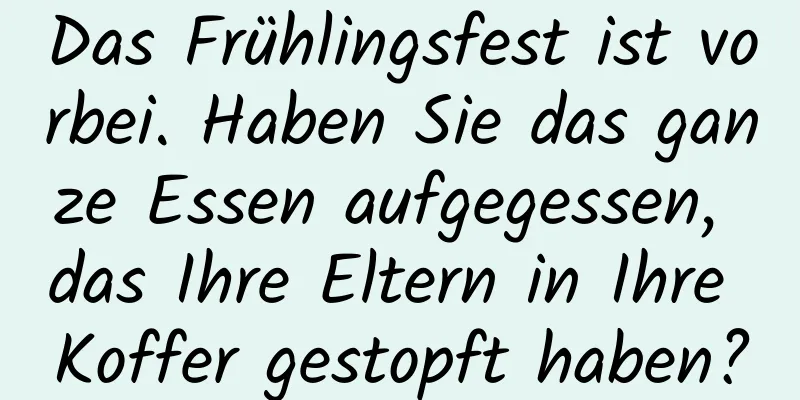Das Frühlingsfest ist vorbei. Haben Sie das ganze Essen aufgegessen, das Ihre Eltern in Ihre Koffer gestopft haben?