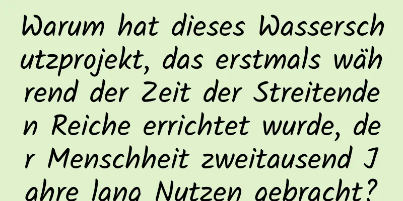 Warum hat dieses Wasserschutzprojekt, das erstmals während der Zeit der Streitenden Reiche errichtet wurde, der Menschheit zweitausend Jahre lang Nutzen gebracht?