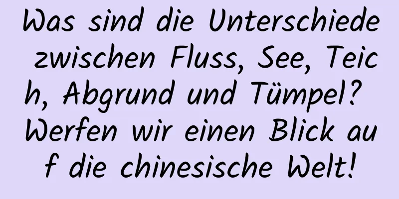 Was sind die Unterschiede zwischen Fluss, See, Teich, Abgrund und Tümpel? Werfen wir einen Blick auf die chinesische Welt!