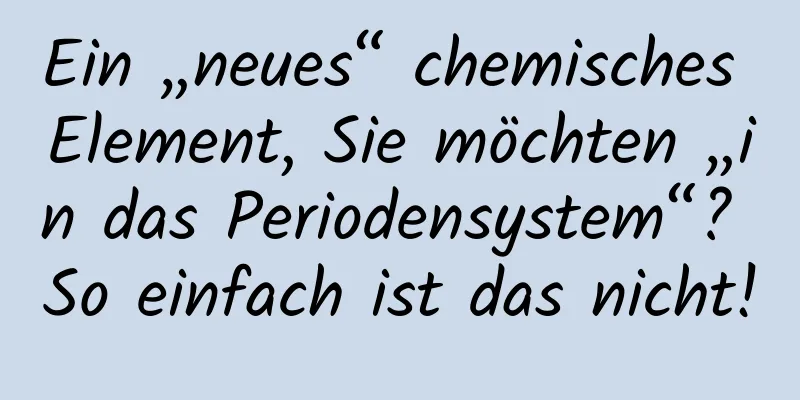 Ein „neues“ chemisches Element, Sie möchten „in das Periodensystem“? So einfach ist das nicht!
