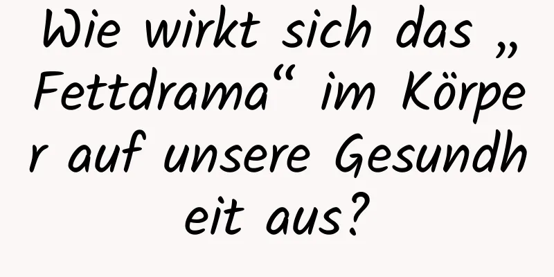 Wie wirkt sich das „Fettdrama“ im Körper auf unsere Gesundheit aus?