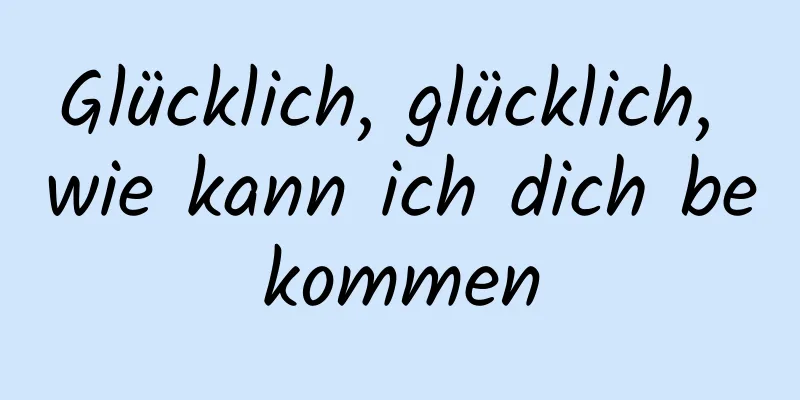 Glücklich, glücklich, wie kann ich dich bekommen