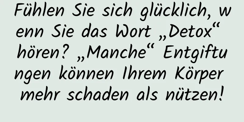 Fühlen Sie sich glücklich, wenn Sie das Wort „Detox“ hören? „Manche“ Entgiftungen können Ihrem Körper mehr schaden als nützen!