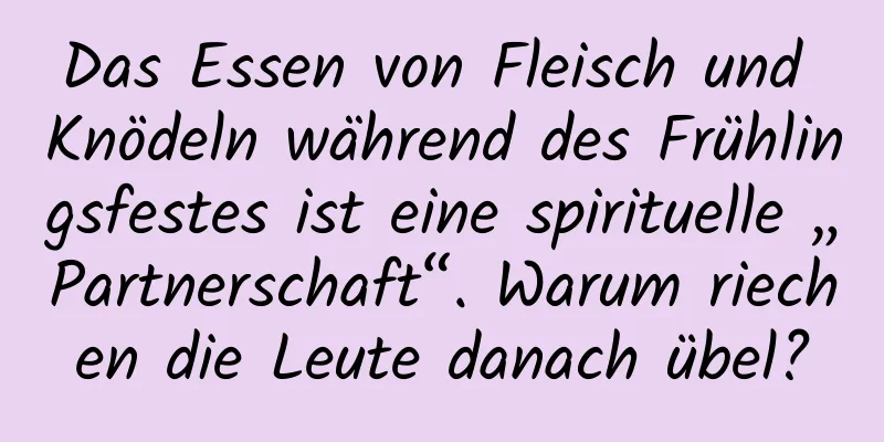 Das Essen von Fleisch und Knödeln während des Frühlingsfestes ist eine spirituelle „Partnerschaft“. Warum riechen die Leute danach übel?