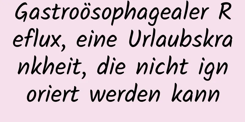 Gastroösophagealer Reflux, eine Urlaubskrankheit, die nicht ignoriert werden kann
