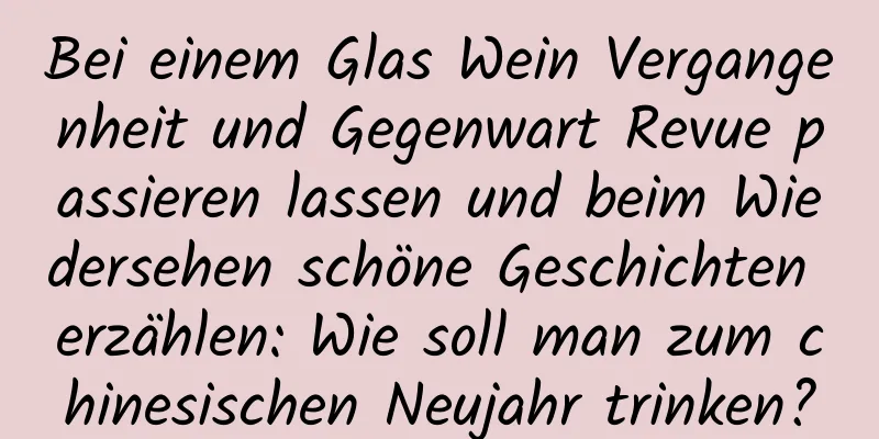Bei einem Glas Wein Vergangenheit und Gegenwart Revue passieren lassen und beim Wiedersehen schöne Geschichten erzählen: Wie soll man zum chinesischen Neujahr trinken?