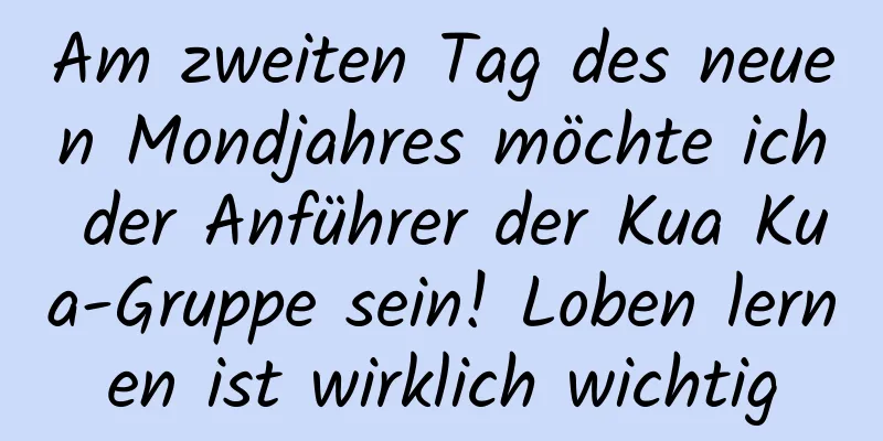 Am zweiten Tag des neuen Mondjahres möchte ich der Anführer der Kua Kua-Gruppe sein! Loben lernen ist wirklich wichtig