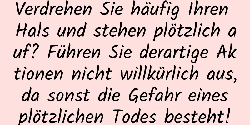 Verdrehen Sie häufig Ihren Hals und stehen plötzlich auf? Führen Sie derartige Aktionen nicht willkürlich aus, da sonst die Gefahr eines plötzlichen Todes besteht!