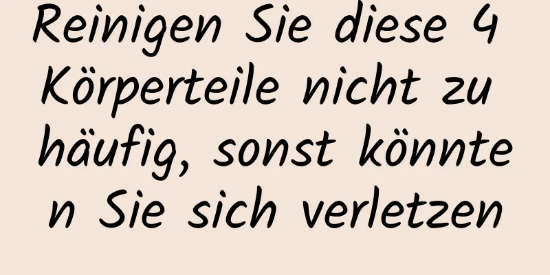 Reinigen Sie diese 4 Körperteile nicht zu häufig, sonst könnten Sie sich verletzen