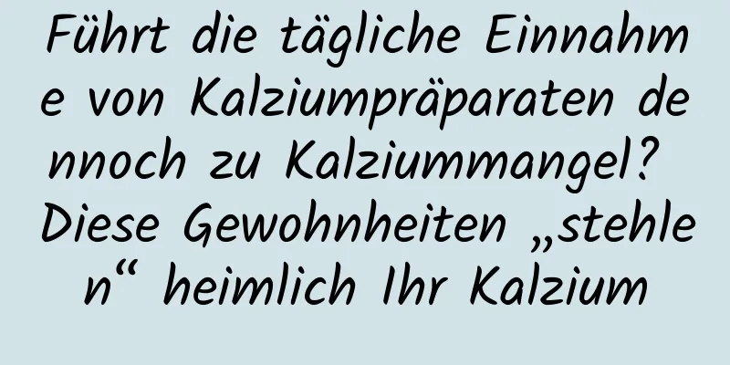 Führt die tägliche Einnahme von Kalziumpräparaten dennoch zu Kalziummangel? Diese Gewohnheiten „stehlen“ heimlich Ihr Kalzium