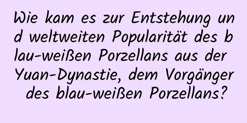 Wie kam es zur Entstehung und weltweiten Popularität des blau-weißen Porzellans aus der Yuan-Dynastie, dem Vorgänger des blau-weißen Porzellans?