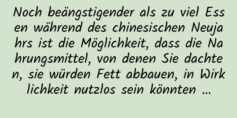 Noch beängstigender als zu viel Essen während des chinesischen Neujahrs ist die Möglichkeit, dass die Nahrungsmittel, von denen Sie dachten, sie würden Fett abbauen, in Wirklichkeit nutzlos sein könnten …