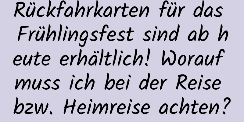 Rückfahrkarten für das Frühlingsfest sind ab heute erhältlich! Worauf muss ich bei der Reise bzw. Heimreise achten?