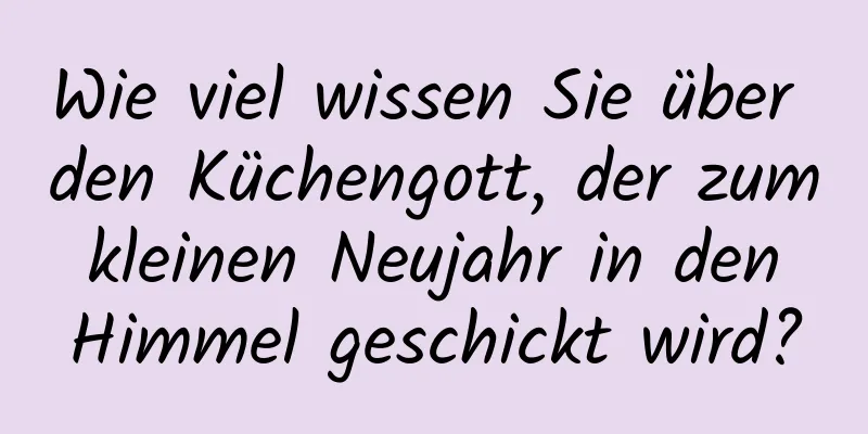 Wie viel wissen Sie über den Küchengott, der zum kleinen Neujahr in den Himmel geschickt wird?