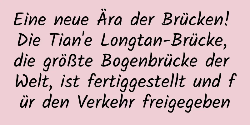 Eine neue Ära der Brücken! Die Tian'e Longtan-Brücke, die größte Bogenbrücke der Welt, ist fertiggestellt und für den Verkehr freigegeben