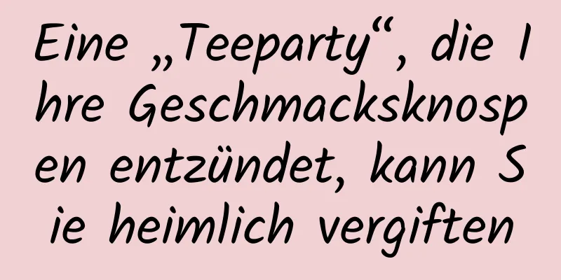 Eine „Teeparty“, die Ihre Geschmacksknospen entzündet, kann Sie heimlich vergiften