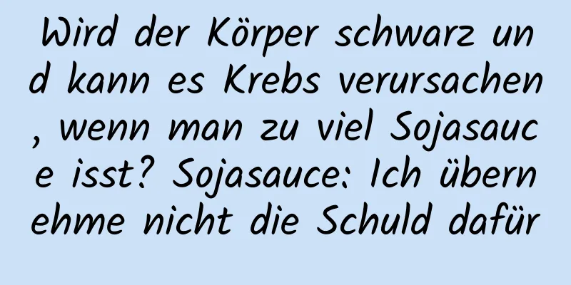 Wird der Körper schwarz und kann es Krebs verursachen, wenn man zu viel Sojasauce isst? Sojasauce: Ich übernehme nicht die Schuld dafür