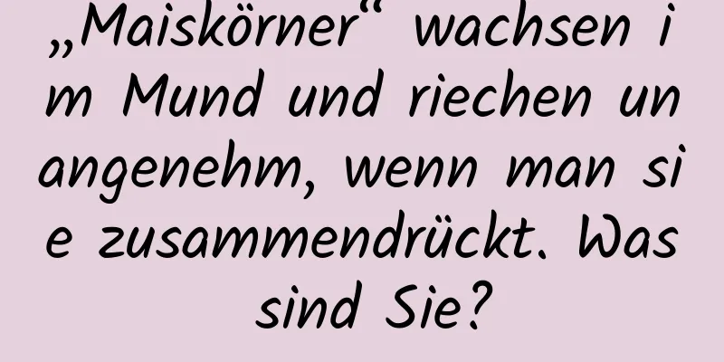 „Maiskörner“ wachsen im Mund und riechen unangenehm, wenn man sie zusammendrückt. Was sind Sie?